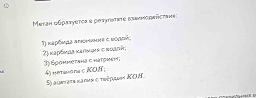 Метан образуется в результате взаимодействия: 
1) κарбида алюминия с водой; 
2) κарбида κальция с водой; 
3) бромметана с натрием; 
4) метанола с ΚOH; 
5) ацетаτа κалия с τεеρдыи ΚΟΗ,