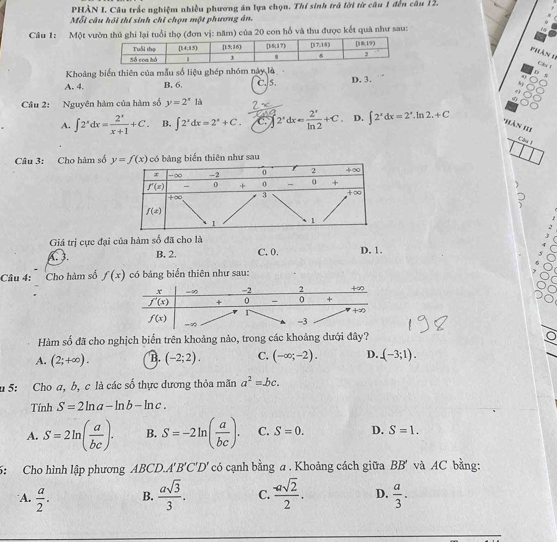 PHÀN I. Câu trắc nghiệm nhiều phương án lựa chọn. Thí sinh trã lời từ câu 1 đến câu 12.
Mỗi câu hồi thí sinh chỉ chọn một phương án,
Câu 1: Một vưổi thọ (đơn vị: năm) của 20 con hỗ và thu được kết quả như sau:
phần 11
Cầu 1
Khoảng biến thiên của mẫu số liệu ghép nhóm này là
D. 3.
a s
A. 4. B. 6. C. 5. 
c)
Câu 2: Nguyên hàm của hàm số y=2^x1a
d)
A. ∈t 2^xdx= 2^x/x+1 +C. B. ∈t 2^xdx=2^x+C. C. 2^xdx= 2^x/ln 2 +C. D. ∈t 2^xdx=2^x.ln 2.+C
phàn 1II
Câu I
Câu 3: Cho hàm số bảng biến thiên như sau
、
2
Giá trị cực đại của hàm số đã cho là
B. 2. C. 0. D. 1.
Câu 4: Cho hàm số f(x) có bảng biến thiên như sau:
Hàm số đã cho nghịch biến trên khoảng nào, trong các khoảng dưới đây?
A. (2;+∈fty ). B. (-2;2). C. (-∈fty ;-2). D. (-3;1).
u 5: Cho a, b, c là các số thực dương thỏa mãn a^2=bc.
Tính S=2ln a-ln b-ln c.
A. S=2ln ( a/bc ). B. S=-2ln ( a/bc ). C. S=0.
D. S=1.
6: Cho hình lập phương ABCD.. A'B'C'D' có cạnh bằng a. Khoảng cách giữa BB' và AC bằng:
C.
D.
A.  a/2 .  asqrt(3)/3 .  (-asqrt(2))/2 .  a/3 .
B.