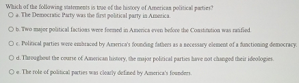 Which of the following statements is true of the history of American political parties?
a. The Democratic Party was the first political party in America.
b. Two major political factions were formed in America even before the Constitution was ratified.
c. Political parties were embraced by America's founding fathers as a necessary element of a functioning democracy.
d. Throughout the course of American history, the major political parties have not changed their ideologies.
e. The role of political parties was clearly defined by America's founders.