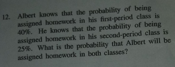 Albert knows that the probability of being 
assigned homework in his first-period class is
40%. He knows that the probability of being 
assigned homework in his second-period class is
25%. What is the probability that Albert will be 
assigned homework in both classes?