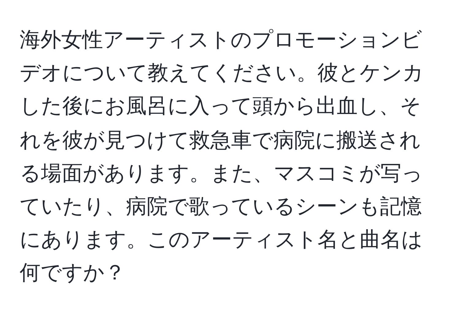 海外女性アーティストのプロモーションビデオについて教えてください。彼とケンカした後にお風呂に入って頭から出血し、それを彼が見つけて救急車で病院に搬送される場面があります。また、マスコミが写っていたり、病院で歌っているシーンも記憶にあります。このアーティスト名と曲名は何ですか？