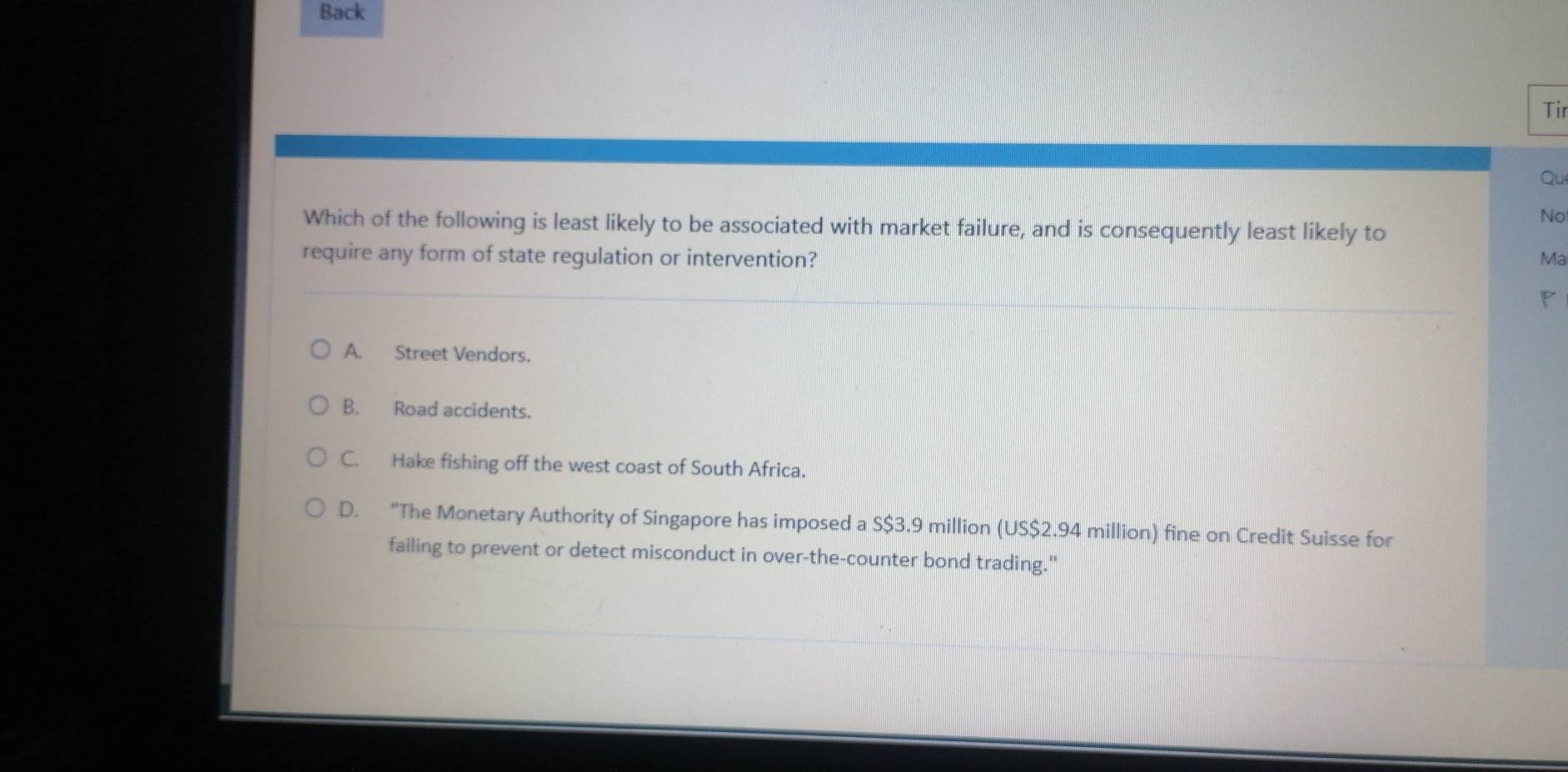 Back
Tir
Qu
No
Which of the following is least likely to be associated with market failure, and is consequently least likely to
require any form of state regulation or intervention? Ma
P
A. Street Vendors.
B. Road accidents.
C. Hake fishing off the west coast of South Africa.
D. “The Monetary Authority of Singapore has imposed a S $3.9 million (US $2.94 million) fine on Credit Suisse for
failing to prevent or detect misconduct in over-the-counter bond trading."