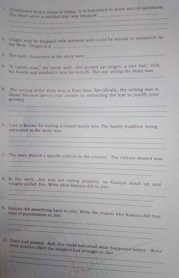 Shimenawa is rice straw or hemp. It is festooned in some sacred landmark. 
_ 
The short story is entitled that way because_ 
_ 
_ 
2. Onigiri may be wrapped with seaweed and could be similar to sandwich by 
the West. Onigiri is a_ 
3. The main characters in the story were_ 
4. "E tadaki mas," my uncle said. Jiro picked up onigiri, a rice ball, with 
_ 
his hands and mashed it into his mouth. The one telling the story was 
5. The setting of the story was in East Asia. Specifically, the setting was in 
Japan because (prove your answer by extracting the text to justify your 
answer) 
_ 
_ 
_ 
6. Asia is known for having a closed family ties. The family tradition being 
presented in the story was 
_ 
_ 
_ 
_ 
7. The story shared a specific culture in the country. The culture shared was 
_ 
_ 
8. In the story, Jiro was not eating properly, so Kazuya stood up and 
_ 
roughly pulled Jiro. Write what Kazuya did to Jiro. 
_ 
_ 
_ 
9. Kazuya did something hard to Jiro. Write the reason why Kazuya did that 
kind of punishment to Jiro. 
_ 
_ 
10. Years had passed. And Jiro could not recall what happened before. Write 
_ 
_what positive effect the incident has brought to Jiro. 
_