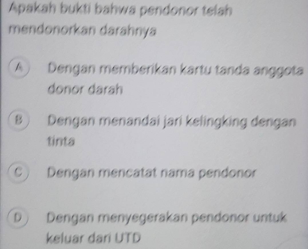 Apakah bukti bahwa pendonor telah
mendonorkan darahnya
A ) Dengan memberikan kartu tanda anggota
donor darah
B ) Dengan menandai jari kelingking dengan
tinta
C) Dengan mencatat nama pendonor
D) Dengan menyegerakan pendonor untuk
keluar dari UTD