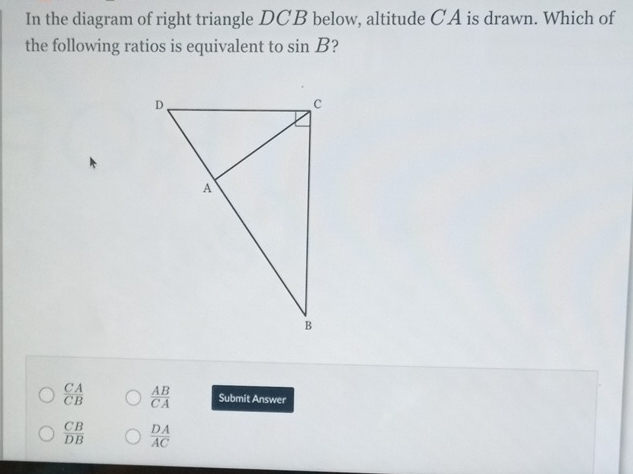 In the diagram of right triangle DCB below, altitude CA is drawn. Which of
the following ratios is equivalent to sin B ?
 CA/CB   AB/CA  Submit Answer
 CB/DB   DA/AC 