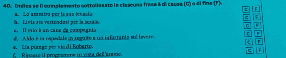 Indica se il complemento sottolineato in ciascuna frase è di causa (C) o di fine (F). 
C 
a. Lo ammiro per la sua tenacia. 
CF 
b. Livia sta vestendosi per la serata. 
CF 
c. Il mio è un cane da compagnia. 
CF 
d. Aldo è in ospedale in seguito a un infortunio sul lavoro. 
e. Lia piange per via di Roberto. C F 
c F 
f. Ripasso il programma in vista dell’esame.