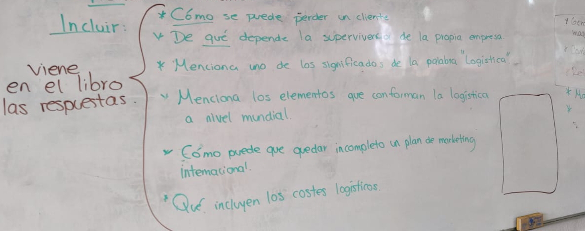 Incluir: 
* C6mo se puede perder un cliente 
t6th 
De gue depende la supervivenso de la propia empresa man 
viene * Menciona uno de los significados de la polabra logistica " 
Re 
en el libro 
las respuestas. Menciona los elementos gue conforman la logistica 
* Mo 
a nivel mundial. 
Como puede que quedar incompleto in plan de marketing 
intermational. 
Qu incluyen l0s costes logisticos