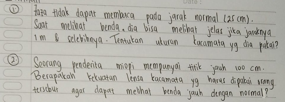 ①fata tidak dapar membaca pada jarak normal (25cm). 
Soat melihat benda, dia bisa melihar jelas jika jaraknya 
Im 8 selcbinnya. Tentukan uturan kacamata yg dia patai? 
②) Secrang penderita miopi mompunyai titk jauh 100 cm. 
Becapakan Keluatan lensa kacamata yg harus dipakai orang 
terscbur agar dapat melihat benda jauh dengan normal?