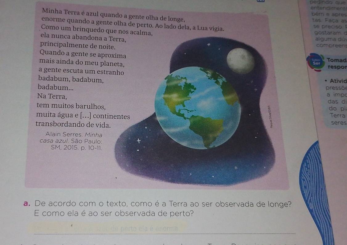 pedindo que 
entendiment 
ém e après 
Minha Terra é azul quando a gente olha de longe, tas. Faça as 
enorme quando a gente olha de perto. Ao lado dela, a Lua vigia. 
se preciso. 
Como um brinquedo que nos acalma, 
gostaram d 
ela nunca abandona a 
alguma dú 
principalmente de no 
compreens 
Quando a gente se ap 
Tomad 
mais ainda do meu pl 
Ser respor 
a gente escuta um est 
badabum, badabum,Ativid 
badabum...pressõe 
Na Terra, 
a impo 
das d 
tem muitos barulhos,do pi 
muita água e [...] conTerra 
transbordando de vid 
seres 
Alain Serres. Minha 
casa azul. São Paulo: 
SM, 2015. p. 10-11. 
a. De acordo com o texto, como é a Terra ao ser observada de longe? 
E como ela é ao ser observada de perto? 
_