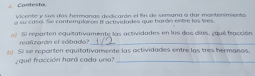 Contesta. 
Vicente y sus dos hermanas dedicarán el fin de semana a dar mantenimiento 
a su casa. Se contemplaron 8 actividades que harán entre los tres. 
a) Si reparten equitativamente las actividades en los dos días, ¿qué fracción 
realizarán el sábado?_ 
b) Si se reparten equitativamente las actividades entre los tres hermanos. 
¿qué fracción hará cada uno?_