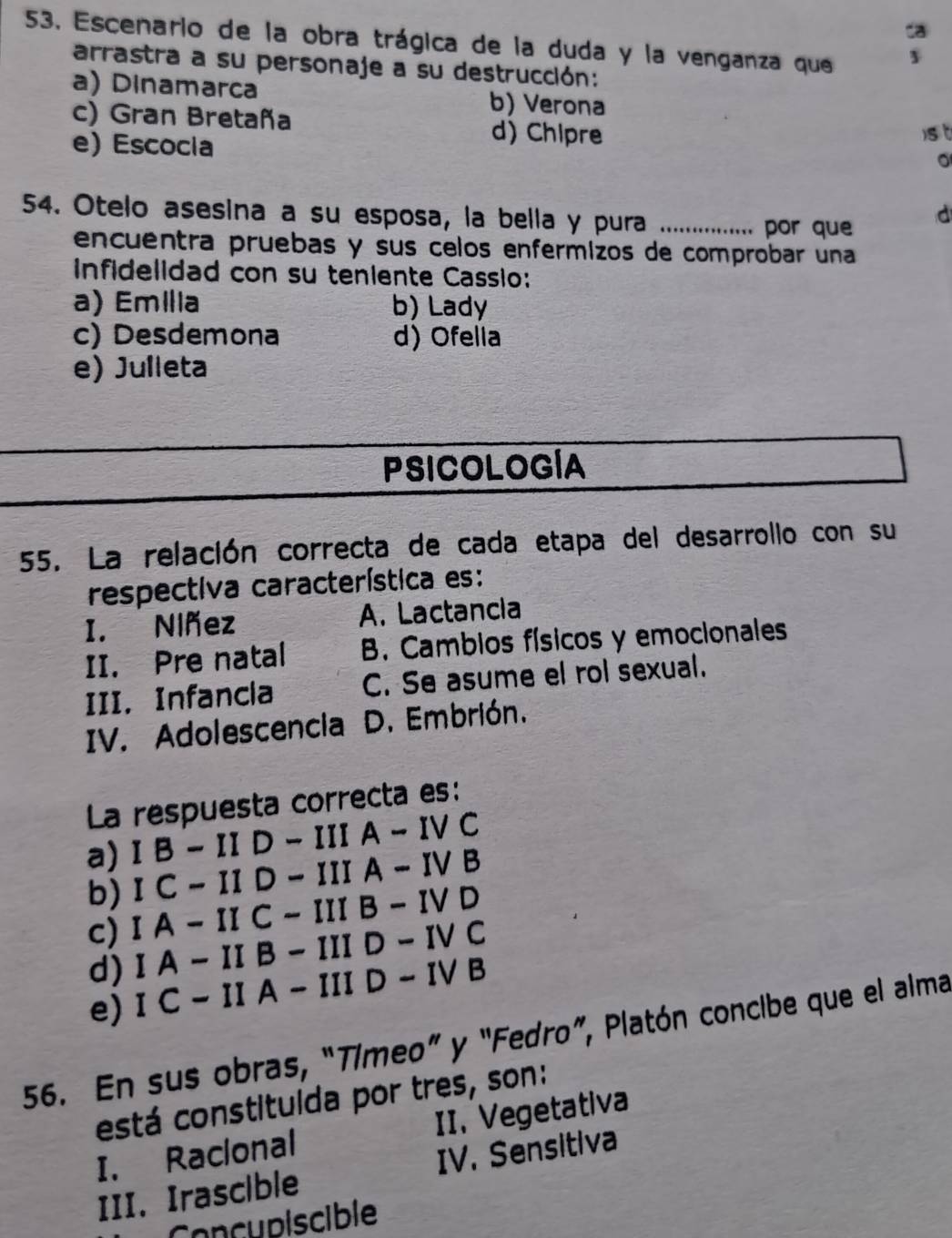 da
53. Escenario de la obra trágica de la duda y la venganza que
arrastra a su personaje a su destrucción:
a) Dinamarca b) Verona
c) Gran Bretaña d) Chipre
e) Escocia
)s t
。
54. Otelo asesina a su esposa, la bella y pura_
por que d
encuentra pruebas y sus celos enférmizos de comprobar una
infidelidad con su teniente Cassio:
a) Emília b) Lady
c) Desdemona d) Ofelia
e) Julleta
PSICOLOGÍA
55. La relación correcta de cada etapa del desarrollo con su
respectiva característica es:
I. Niñez A. Lactancia
II. Pre natal B. Cambios físicos y emocionales
III. Infancla C. Se asume el rol sexual.
IV. Adolescencia D. Embrión.
La respuesta correcta es:
a) IB-IID-IIIA-IVC
b) IC-IID-IIIA-IVB
c) IA-IIC-IIIB-IVD
d) IA-IIB-IIID-IVC
e) IC-IIA-IIID-IVB
56. En sus obras, “Tímeo” y "Fedro”, Platón concibe que el alma
está constitulda por tres, son:
I. Raclonal II. Vegetativa
III. Irascible IV. Sensitiva
Concupiscible