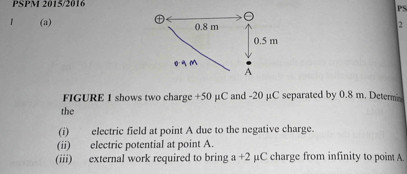 PSPM 2015/2016 
PS 
1 (a)2 
FIGURE 1 shows two charge +50 μC and -20 μC separated by 0.8 m. Determin 
the 
(i) electric field at point A due to the negative charge. 
(ii) electric potential at point A. 
(iii) external work required to bring a+2 μC charge from infinity to point A.