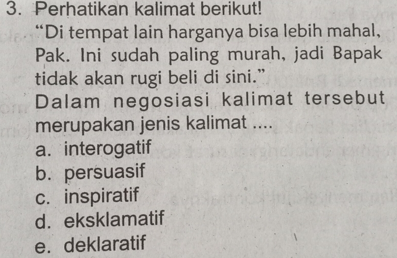 Perhatikan kalimat berikut!
“Di tempat lain harganya bisa lebih mahal,
Pak. Ini sudah paling murah, jadi Bapak
tidak akan rugi beli di sini.”
Dalam negosiasi kalimat tersebut
merupakan jenis kalimat ....
a. interogatif
b. persuasif
c. inspiratif
d.eksklamatif
e.deklaratif