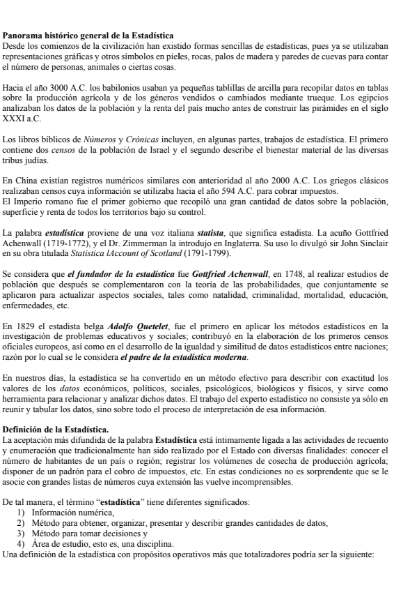 Panorama histórico general de la Estadística
Desde los comienzos de la civilización han existido formas sencillas de estadísticas, pues ya se utilizaban
representaciones gráficas y otros símbolos en pieles, rocas, palos de madera y paredes de cuevas para contar
el número de personas, animales o ciertas cosas.
Hacia el año 3000 A.C. los babilonios usaban ya pequeñas tablillas de arcilla para recopilar datos en tablas
sobre la producción agrícola y de los géneros vendidos o cambiados mediante trueque. Los egipcios
analizaban los datos de la población y la renta del país mucho antes de construir las pirámides en el siglo
XXXI a.C.
Los libros bíblicos de Números y Crónicas incluyen, en algunas partes, trabajos de estadística. El primero
contiene dos censos de la población de Israel y el segundo describe el bienestar material de las diversas
tribus judías.
En China existían registros numéricos similares con anterioridad al año 2000 A.C. Los griegos clásicos
realizaban censos cuya información se utilizaba hacia el año 594 A.C. para cobrar impuestos.
El Imperio romano fue el primer gobierno que recopiló una gran cantidad de datos sobre la población,
superficie y renta de todos los territorios bajo su control.
La palabra estadística proviene de una voz italiana statista, que significa estadista. La acuño Gottfried
Achenwall (1719-1772), y el Dr. Zimmerman la introdujo en Inglaterra. Su uso lo divulgó sir John Sinclair
en su obra titulada Statistica lAccount of Scotland (1791-1799).
Se considera que el fundador de la estadística fue Gottfried Achenwall, en 1748, al realizar estudios de
población que después se complementaron con la teoría de las probabilidades, que conjuntamente se
aplicaron para actualizar aspectos sociales, tales como natalidad, criminalidad, mortalidad, educación,
enfermedades, etc.
En 1829 el estadista belga Adolfo Quetelet, fue el primero en aplicar los métodos estadísticos en la
investigación de problemas educativos y sociales; contribuyó en la elaboración de los primeros censos
oficiales europeos, así como en el desarrollo de la igualdad y similitud de datos estadísticos entre naciones;
razón por lo cual se le considera el padre de la estadística moderna.
En nuestros días, la estadística se ha convertido en un método efectivo para describir con exactitud los
valores de los datos económicos, políticos, sociales, psicológicos, biológicos y físicos, y sirve como
herramienta para relacionar y analizar dichos datos. El trabajo del experto estadístico no consiste ya sólo en
reunir y tabular los datos, sino sobre todo el proceso de interpretación de esa información.
Definición de la Estadística.
La aceptación más difundida de la palabra Estadística está íntimamente ligada a las actividades de recuento
y enumeración que tradicionalmente han sido realizado por el Estado con diversas finalidades: conocer el
número de habitantes de un país o región; registrar los volúmenes de cosecha de producción agrícola;
disponer de un padrón para el cobro de impuestos, etc. En estas condiciones no es sorprendente que se le
asocie con grandes listas de números cuya extensión las vuelve incomprensibles.
De tal manera, el término “estadística” tiene diferentes significados:
1) Información numérica,
2) Método para obtener, organizar, presentar y describir grandes cantidades de datos,
3) Método para tomar decisiones y
4) Área de estudio, esto es, una disciplina.
Una definición de la estadística con propósitos operativos más que totalizadores podría ser la siguiente: