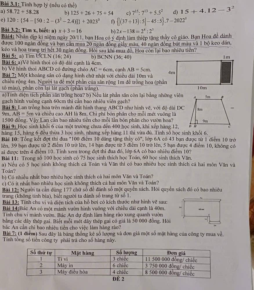 Bài 3.1: Tính hợp lý (nếu có thể)
a) 58.72+58.28 b) 125+26+75+54 c) 7^(15):7^(13)+5.5^2 d) 15+4.12-3^2
e) 120: 54-[50:2-(3^2-2.4)] +2023^0 f)  [(37+13):5]-45:5 .7-2022^0
Bài 3.2: Tìm x, biết: a) x+3=16 b) 2x-138=2^4:2^3
Bài4: Nhân dịp kỉ niệm ngày 20/11, bạn Hoa có ý định làm thiệp tặng thầy cô giáo. Bạn Hoa đề dành
được 100 ngàn đồng và bạn cần mua 20 ngàn đồng giấy màu, 40 ngàn đồng bút màu và 1 bộ keo dán,
kéo và hoa trang trí hết 30 ngàn đồng. Hỏi sau khi mua đồ, Hoa còn lại bao nhiêu tiền?
Bài 5: a) Tìm UCLN (16;24) b) BCNN (36;40)
Bài 6: a)Vẽ hình thoi có độ dài cạnh là 4cm.
b) Vẽ hình thoi ABCD có đường chéo AC=6cm , cạnh AB=5cm.
Bài 7: Một khoảng sân có dạng hình chữ nhật với chiều dài 10m và
chiều rộng 4m. Người ta để một phần của sân rộng 1m để trồng hoa (phần
tô màu), phần còn lại lát gạch (phần trắng). 
a)Tính diện tích phần sân trồng hoa? b) Nếu lát phần sân còn lại bằng những viên
gạch hình vuông cạnh 60cm thì cần bao nhiêu viên gạch?
Bài 8: Lan trồng hoa trên mảnh đất hình thang ABCD như hình vẽ, với độ dài DC
9m, AB=5m và chiều cao AH là 8m. Chỉ phí bón phân cho mỗi mét vuông là
1500 đồng. Vậy Lan cần bao nhiêu tiền cho mỗi lần bón phân cho vườn hoa?
Bài 9: Học sinh khối 6 của một trường chưa đến 400 học sinh, khi xếp hàng 12, 
hàng 15, hàng 6 đều thừa 3 học sinh, nhưng xếp hàng 11 thì vừa đủ. Tính số học sinh khối 6.
Bài 10: Tổng kết đợt thị đua "100 điểm 10 dâng tặng thầy cô", lớp 6A có 43 bạn được từ 1 điểm 10 trở
lên, 39 bạn được từ 2 điểm 10 trở lên, 14 bạn được từ 3 điểm 10 trở lên, 5 bạn được 4 điểm 10, không có
ai được trên 4 điểm 10. Tính xem trong đợt thi đua đó, lớp 6A có bao nhiêu điểm 10?
Bài 11: Trong số 100 học sinh có 75 học sinh thích học Toán, 60 học sinh thích Văn.
a) Nếu có 5 học sinh không thích cả Toán và Văn thì có bao nhiêu học sinh thích cả hai môn Văn và
Toán?
b) Có nhiều nhất bao nhiêu học sinh thích cả hai môn Văn và Toán?
c) Có ít nhất bao nhiêu học sinh không thích cả hai môn Văn và Toán?
Bài 12: Người ta cần dùng 177 chữ số để đánh số một quyền sách. Hỏi quyền sách đó có bao nhiêu
trang (không tính bìa), biết người ta đánh số trang từ số 1.
Bài 13: Tính chu vi và diện tích của hồ bơi có kích thước như hình vẽ sau:
Bài 14:Bác An có một mảnh vườn hình vuông với chiều dài cạnh là 40m. 
Tính chu vi mảnh vườn. Bác An dự định làm hàng rào xung quanh vườn
bằng các dây thép gai. Biết mỗi mét dây thép gai có giá là 50 000 đồng. Hỏi
bác An cần chi bao nhiêu tiền cho việc làm hàng rào?
Bài 7: (1 điểm) Sau đây là băng thống kê số lượng và đơn giá một số mặt hàng của công ty mua về.
Tính tổng số tiền công ty phải trả cho số hàng này.