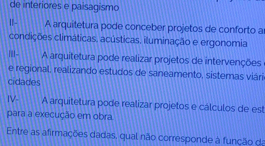 de interiores e paisagismo 
I- A arquitetura pode conceber projetos de conforto a 
condições climáticas, acústicas, iluminação e ergonomia 
ⅢI- A arquitetura pode realizar projetos de intervenções 
e regional, realizando estudos de saneamento, sistemas viári 
cidades 
IV- A arquitetura pode realizar projetos e cálculos de est 
para a execução em obra. 
Entre as afirmações dadas, qual não corresponde à função da