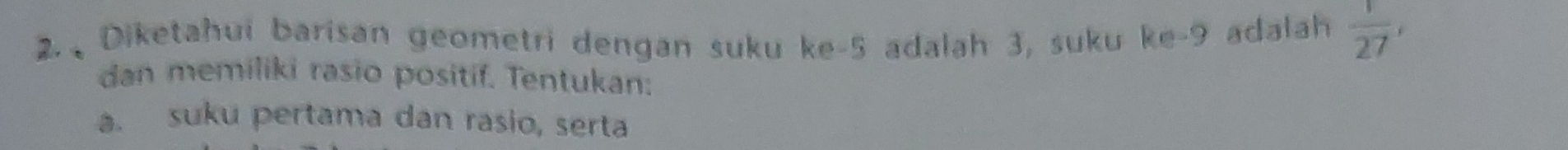 Diketahui barisan geometri dengan suku ke -5 adalah 3, suku ke -9 adalah  1/27 , 
dan memiliki rasio positif. Tentukan: 
a. suku pertama dan rasio, serta