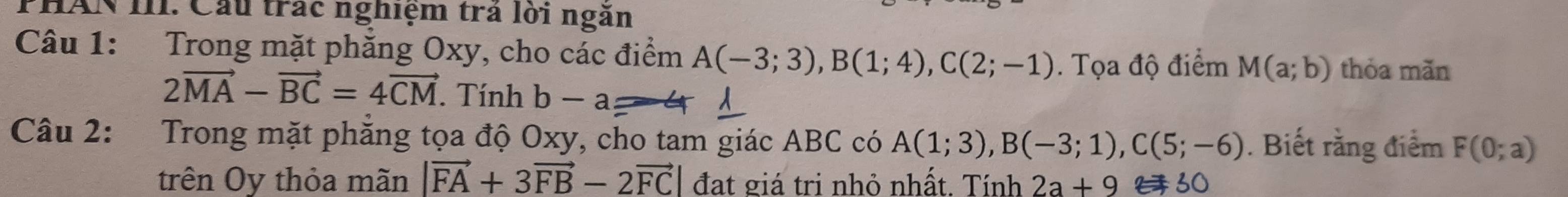 PHAN III. Cầu trác nghiệm trả lời ngăn 
Câu 1: Trong mặt phăng Oxy, cho các điểm A(-3;3), B(1;4), C(2;-1). Tọa độ điểm M(a;b) thỏa mǎn
2vector MA-vector BC=4vector CM. Tính b-a 2 4 
Câu 2: Trong mặt phẳng tọa độ Oxy, cho tam giác ABC có A(1;3), B(-3;1), C(5;-6). Biết rằng điểm F(0;a)
trên Oy thỏa mãn |vector FA+3vector FB-2vector FC| đạt giá trị nhỏ nhất. Tính 2a+9 f