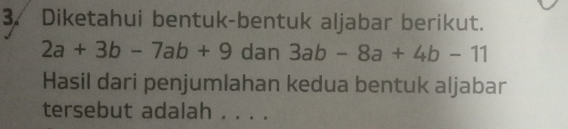 Diketahui bentuk-bentuk aljabar berikut.
2a+3b-7ab+9 dan 3ab-8a+4b-11
Hasil dari penjumlahan kedua bentuk aljabar
tersebut adalah . . . .