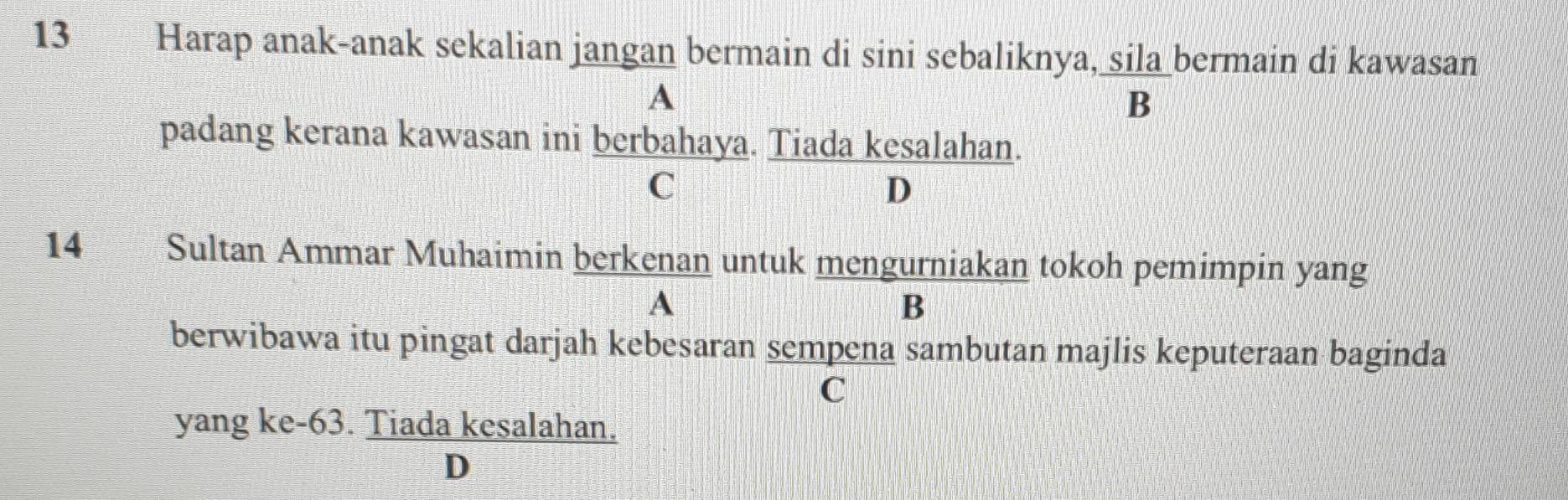 Harap anak-anak sekalian jangan bermain di sini sebaliknya, sila bermain di kawasan
A
B
padang kerana kawasan ini berbahaya. Tiada kesalahan.
C
D
14€£ Sultan Ammar Muhaimin berkenan untuk mengurniakan tokoh pemimpin yang
A
B
berwibawa itu pingat darjah kebesaran sempena sambutan majlis keputeraan baginda
C
yang ke- 63. Tiada kesalahan.
D