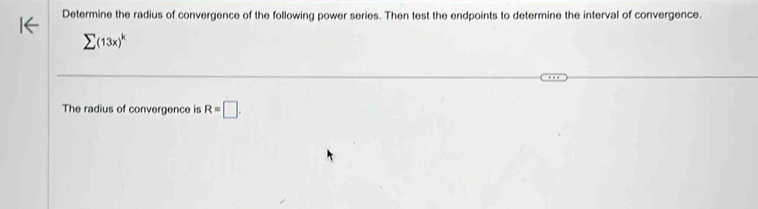 Determine the radius of convergence of the following power series. Then test the endpoints to determine the interval of convergence.
sumlimits (13x)^k
The radius of convergence is R=□.