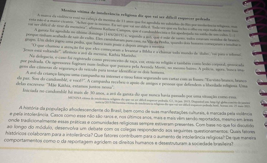 Menina vítima de intolerância religiosa diz que vai ser difícil esquecer pedrada
A marca da violência está na cabeça da menina de 11 anos que foi agredida no subúrbio do Rio por intolerância religiosa, mas
esta não é a maior cicatriz. 'Achei que ia morrer. Eu sei que vai ser difícil. Toda vez que eu fecho o olho eu vejo tudo de novo. Isso
vai ser difícil de tirar da memória'', afirmou Kailane Campos, que é candomblecista e foi apedrejada na saída de um culto. [...]
A garota foi agredida no último domingo [14/6/2015] e, segundo a avó, que é mãe de santo, todos estavam vestidos de branco,
porque tinham acabado de sair do culto. Eles caminhavam para casa, na Vila da Penha, quando dois homens começaram a insultar o
grupo. Um deles jogou uma pedra, que bateu num poste e depois atingiu a menina.
O que chamou a atenção foi que eles começaram a levantar a Bíblia e a chamar todo mundo de ‘diabo’, 'vai para o inferno',
'Jesus está voltando''', afirmou a avó da menina, Káthia Marinho.
Na delegacia, o caso foi registrado como preconceito de raça, cor, etnia ou religião e também como lesão corporal, provocada
por pedrada. Os agressores fugiram num ônibus que passava pela Avenida Meriti, no mesmo bairro. A polícia, agora, busca ima-
gens das câmeras de segurança do veículo para tentar identificar os dois homens.
A avó da criança lançou uma campanha na internet e tirou fotos segurando um cartaz com as frases: "Eu visto branco, branco
da paz. Sou do candomblé, e você?'. A campanha recebeu o apoio de amigos e pessoas que defendem a liberdade religiosa. Uma
delas escreveu: “Mãe Káthia, estamos juntos nessa”.
Iniciada no candomblé há mais de 30 anos, a avó da garota diz que nunca havia passado por uma situação como essa.
MENINA vítima de intolerância relígiosa diz que vai ser difícil esquecer pedrada. G1, 16 jun. 2015. Disponível em: http://g1.globo.com/rio-de-janeiro/
noticia/2015/06/menina-vitima-de-intolerancia-religiosa-diz-que-vai-ser-dificil-esquecer-pedrada.html. Acesso em: 25 maio 2021.
A história da população afrodescendente do Brasil, bem como de suas manifestações culturais, é marcada pela violência
e pela intolerância. Casos como esse não são raros e, nos últimos anos, mais e mais vêm sendo reportados, mesmo em áreas
onde tradicionalmente essas práticas e comunidades religiosas sempre estiveram presentes. Com base no que foi discutido
ao longo do módulo, desenvolva um debate com os colegas respondendo aos seguintes questionamentos: Quais fatores
históricos colaboram para a intolerância? Que fatores contribuem para o aumento de intolerância religiosa? De que maneira
comportamentos como o da reportagem agridem os direitos humanos e desestruturam a sociedade brasileira?