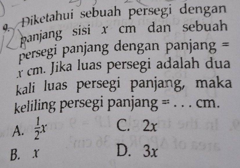 Diketahuí sebuah persegi dengan
panjang sisi x cm dan sebuah 
persegi panjang dengan panjan =
x cm. Jika luas persegi adalah dua
kali luas persegi panjang, maka
keliling persegi panjang = ._  cm.
A.  1/2 x
C. 2x
B. x
D. 3x