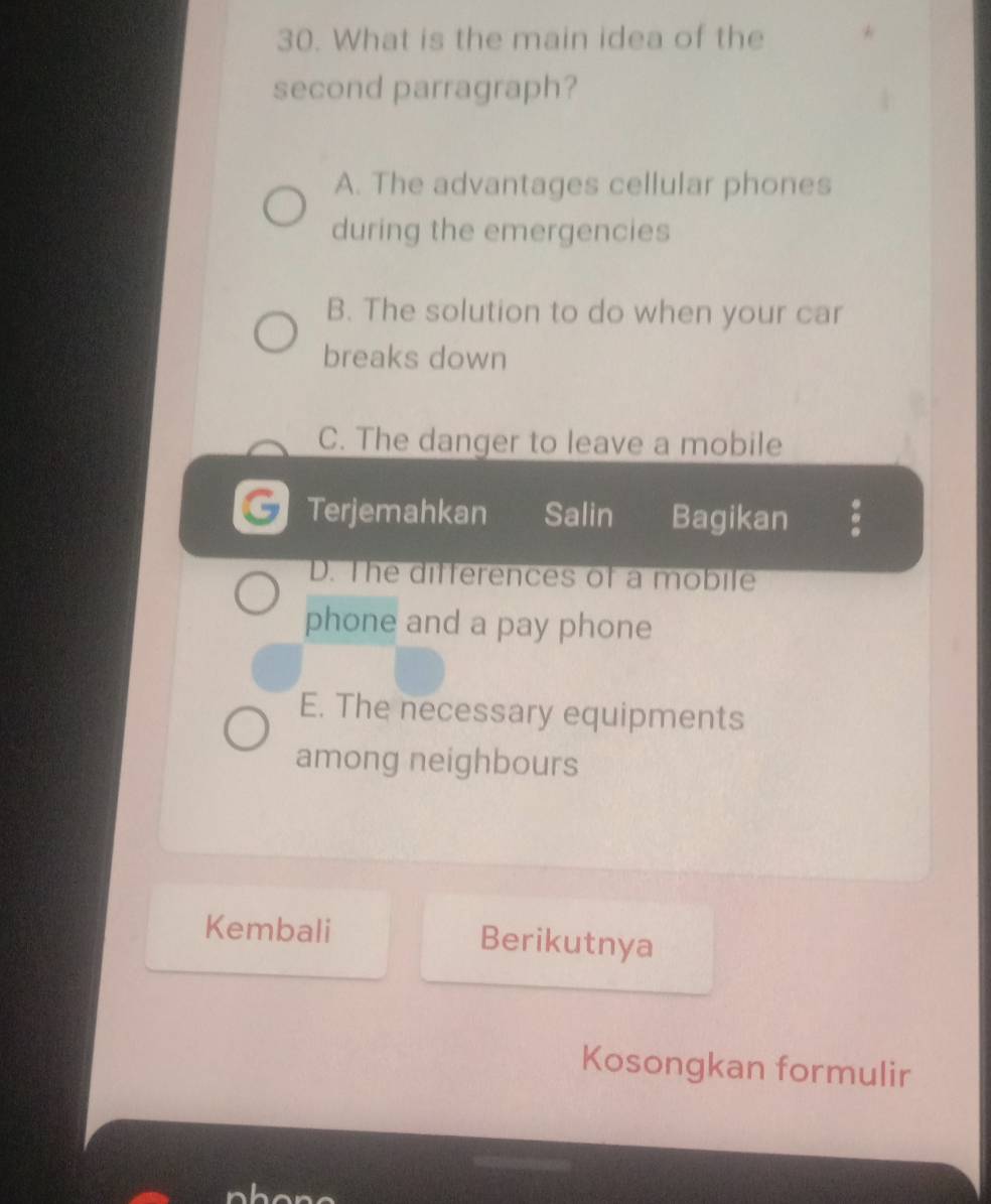 What is the main idea of the
second parragraph?
A. The advantages cellular phones
during the emergencies
B. The solution to do when your car
breaks down
C. The danger to leave a mobile
G Terjemahkan Salin Bagikan
D. The differences of a mobile
phone and a pay phone
E. The necessary equipments
among neighbours
Kembali Berikutnya
Kosongkan formulir