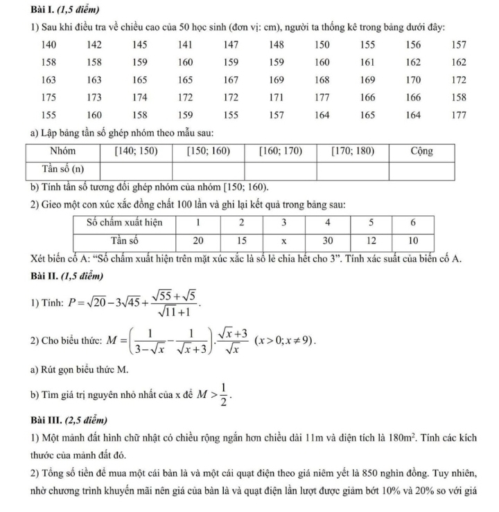 (1,5 điểm)
1) Sau khi điều tra về chiều cao của 50 học sinh (đơn vị: cm), người ta thống kê trong bảng dưới đây:
a) Lập bảng tần số ghép nhóm theo mẫu sau:
b) Tính tần số tương đối ghép nhóm của nhóm  [150; 160).
2) Gieo một con xúc xắc đồng chất 100 lần và ghi lại kết quả trong bảng sau:
Xét biến cố A: “Số chấm xuất hiện trên mặt xúc xắc là số lẻ chia hết cho 3”. Tính xác suất của biến cố A.
Bài II. (1,5 điễm)
1) Tính: P=sqrt(20)-3sqrt(45)+ (sqrt(55)+sqrt(5))/sqrt(11)+1 .
2) Cho biểu thức: M=( 1/3-sqrt(x) - 1/sqrt(x)+3 ). (sqrt(x)+3)/sqrt(x) (x>0;x!= 9).
a) Rút gọn biểu thức M.
b) Tìm giá trị nguyên nhỏ nhất của x để M> 1/2 .
Bài III. (2,5 điễm)
1) Một mảnh đất hình chữ nhật có chiều rộng ngắn hơn chiều dài 11m và diện tích là 180m^2. Tính các kích
thước của mảnh đất đó.
2) Tổng số tiền để mua một cái bàn là và một cái quạt điện theo giá niêm yết là 850 nghìn đồng. Tuy nhiên,
nhờ chương trình khuyến mãi nên giá của bàn là và quạt điện lần lượt được giảm bớt 10% và 20% so với giá