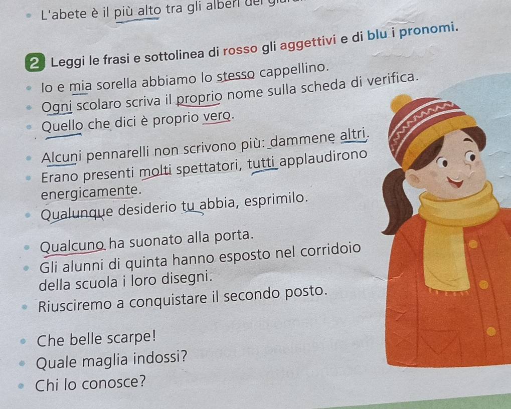 L'abete è il più alto tra gli alberl del y 
2 Leggi le frasi e sottolinea di rosso gli aggettivi e di blu i pronomi. 
lo e mia sorella abbiamo lo stesso cappellino. 
Ogni scolaro scriva il proprio nome sulla scheda di verifica. 
Quello che dici è proprio vero. 
Alcuṇi pennarelli non scrivono più: dammene altri. 
Erano presenti molti spettatori, tutti applaudirono 
energicamente. 
Qualunque desiderio tu abbia, esprimilo. 
Qualcuno ha suonato alla porta. 
Gli alunni di quinta hanno esposto nel corridoio 
della scuola i loro disegni. 
Riusciremo a conquistare il secondo posto. 
Che belle scarpe! 
Quale maglia indossi? 
Chi lo conosce?