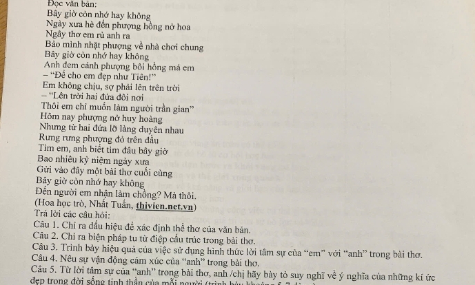 Đọc văn bản: 
Bây giờ còn nhớ hay không 
Ngày xưa hè đến phượng hồng nở hoa 
Ngây thơ em rù anh ra 
Bảo mình nhặt phượng về nhà chơi chung 
Bây giờ còn nhớ hay không 
Anh đem cánh phượng bôi hồng má em 
- 'Để cho em đẹp như Tiên!” 
Em không chịu, sợ phải lên trên trời 
'Lên trời hai đứa đôi nơi 
Thôi em chỉ muốn làm người trần gian'' 
Hôm nay phượng nở huy hoàng 
Nhưng từ hai đứa lỡ làng duyên nhau 
Rưng rưng phượng đỏ trên đầu 
Tìm em, anh biết tìm đầu bây giờ 
Bao nhiêu kỳ niệm ngày xưa 
Gửi vào đây một bài thơ cuối cùng 
By giờ còn nhớ hay không 
Đến người em nhận làm chồng? Mà thôi. 
(Hoa học trò, Nhất Tuần, thivien.net.vn) 
Trả lời các câu hỏi: 
Câu 1. Chỉ ra đấu hiệu để xác định thể thơ của văn bản. 
Câu 2. Chỉ ra biện pháp tu từ điệp cầu trúc trong bài thơ. 
Câu 3. Trình bày hiệu quả của việc sử dụng hình thức lời tâm sự của “em” với “anh” trong bài thơ. 
Câu 4. Nêu sự vận động cảm xúc của “anh” trong bài thơ. 
Câu 5. Từ lời tâm sự của “anh” trong bài thơ, anh /chị hãy bày tỏ suy nghĩ về ý nghĩa của những kí ức 
dep trong đời sống tinh thần của mỗi người (trình