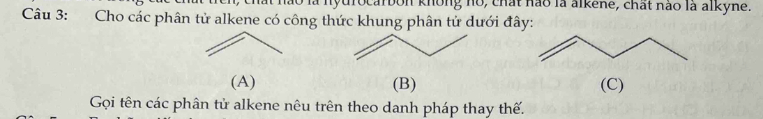 hào là nyurocarbon knông no, chất nào là alkene, chất nào là alkyne. 
Câu 3: Cho các phân tử alkene có công thức khung phân tử dưới đây: 
(A) (B) (C) 
Gọi tên các phân tử alkene nêu trên theo danh pháp thay thế.