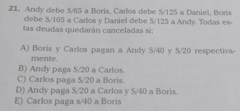 Andy debe S/65 a Boris, Carlos debe S/125 a Daniel, Boris
debe S/105 a Carlos y Daniel debe S/125 a Andy. Todas es-
tas deudas quedarán canceladas si:
A) Boris y Carlos pagan a Andy S/40 y S/20 respectiva-
mente.
B) Andy paga S/20 a Carlos.
C) Carlos paga S/20 a Boris.
D) Andy paga S/20 a Carlos y S/40 a Boris.
E) Carlos paga s/40 a Boris