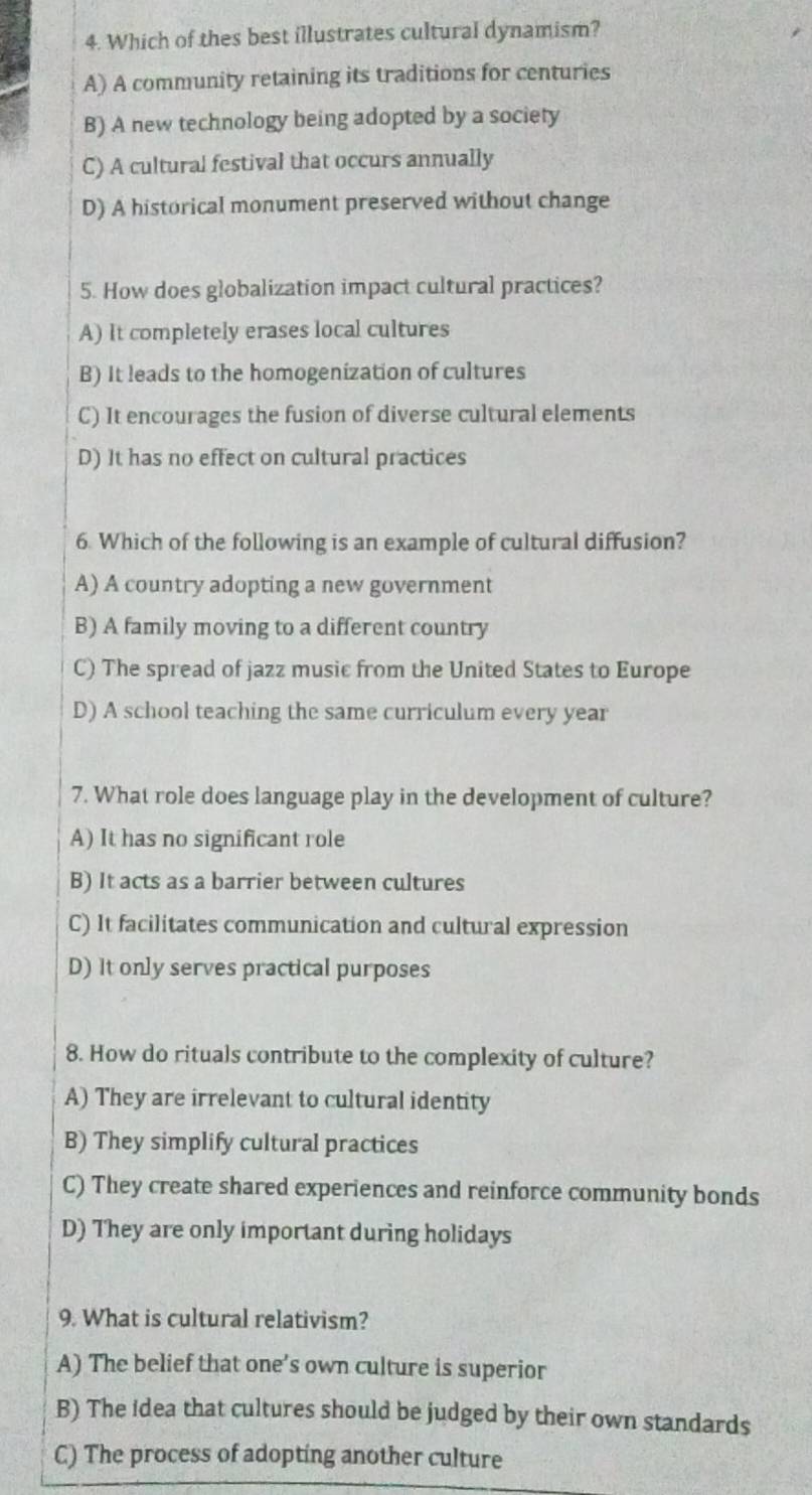 Which of thes best illustrates cultural dynamism?
A) A community retaining its traditions for centuries
B) A new technology being adopted by a society
C) A cultural festival that occurs annually
D) A historical monument preserved without change
5. How does globalization impact cultural practices?
A) It completely erases local cultures
B) It leads to the homogenization of cultures
C) It encourages the fusion of diverse cultural elements
D) It has no effect on cultural practices
6. Which of the following is an example of cultural diffusion?
A) A country adopting a new government
B) A family moving to a different country
C) The spread of jazz music from the United States to Europe
D) A school teaching the same curriculum every year
7. What role does language play in the development of culture?
A) It has no significant role
B) It acts as a barrier between cultures
C) It facilitates communication and cultural expression
D) It only serves practical purposes
8. How do rituals contribute to the complexity of culture?
A) They are irrelevant to cultural identity
B) They simplify cultural practices
C) They create shared experiences and reinforce community bonds
D) They are only important during holidays
9. What is cultural relativism?
A) The belief that one’s own culture is superior
B) The idea that cultures should be judged by their own standards
C) The process of adopting another culture