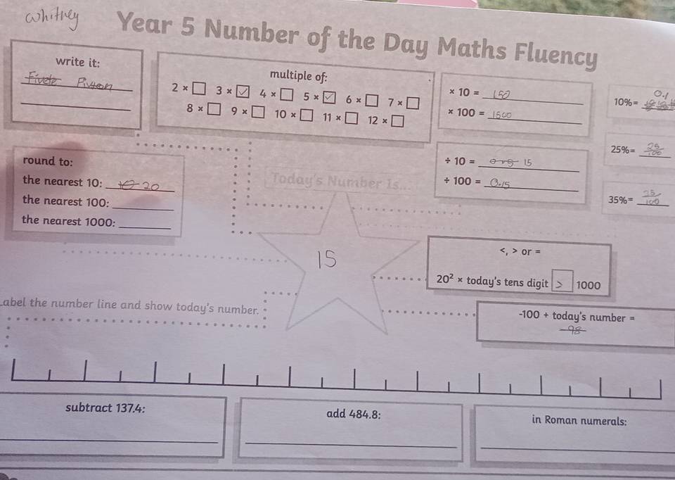 Year 5 Number of the Day Maths Fluency 
_ 
write it: multiple of: 
_ 2* □ 3* □ 4* □ 5* □ 6* □ 7* □ * 10= _
10% =
8* □ 9* □ 10* □ 11* □ 12* □ * 100= _ 
_ 
_
25% =
/ 10=
round to: _Today's Number Is... / 100= __ 
the nearest 10 : 
_ 
the nearest 100 :
35% = _ 
the nearest 1000 :_
or=
20^2* today's tens digit 1000
Label the number line and show today's number. ay's number =
-100+tod
subtract 137.4 : add 484.8 : in Roman numerals: 
_ 
_ 
_