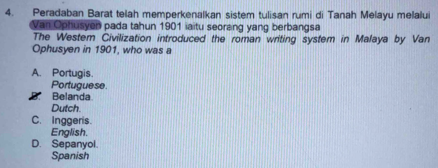 Peradaban Barat telah memperkenalkan sistem tulisan rumi di Tanah Melayu melalui
Van Ophusyen pada tahun 1901 iaitu seorang yang berbangsa
The Westem Civilization introduced the roman writing system in Malaya by Van
Ophusyen in 1901, who was a
A. Portugis.
Portuguese.
B. Belanda.
Dutch.
C. Inggeris.
English.
D. Sepanyol.
Spanish