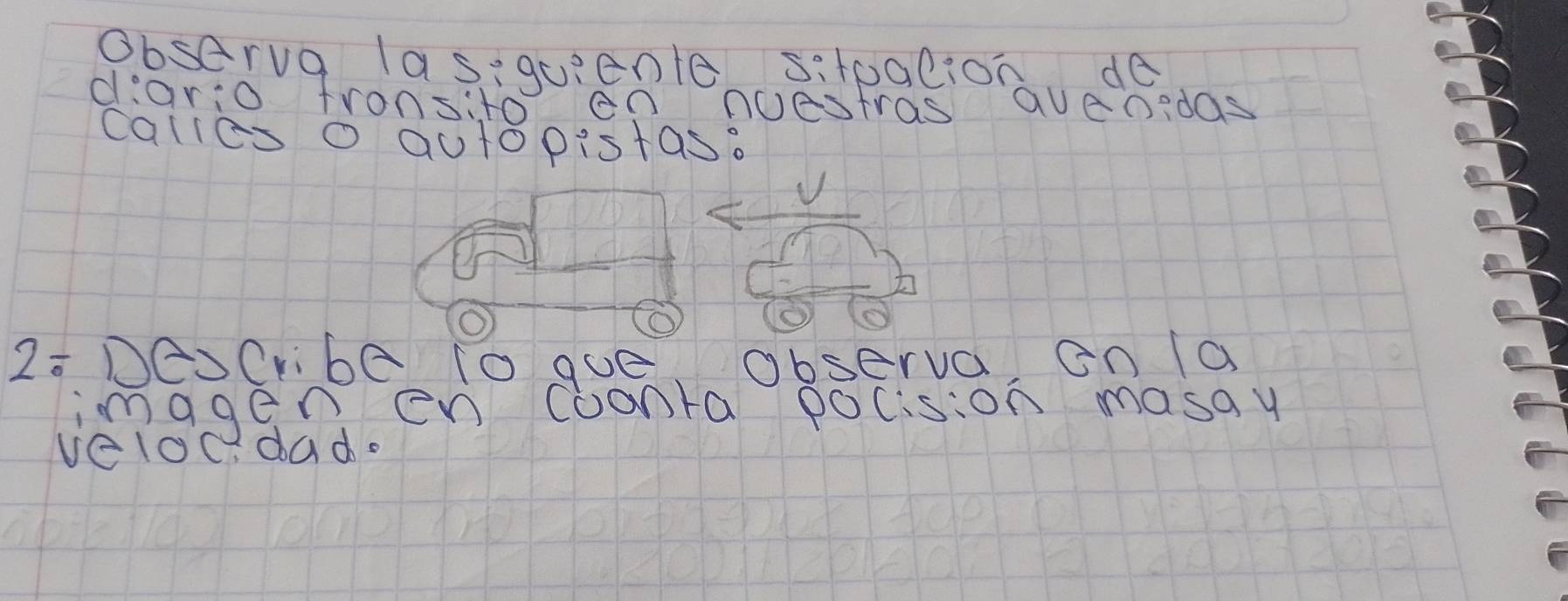 Observa las,quiente sitpalion de 
diario fronsito en nuestras avenidas 
calies o autopistas.
2/ DAJ Cribe to gue Observa En a 
imggenen coonta pocision masay 
veloc. dad.