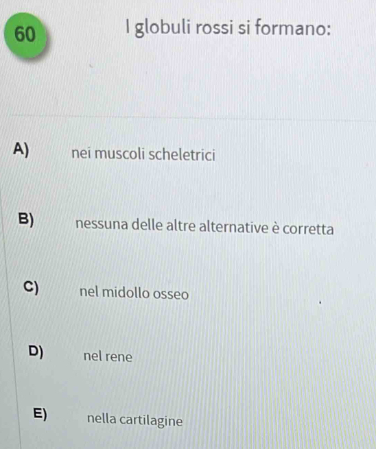 globuli rossi si formano:
A) nei muscoli scheletrici
B) nessuna delle altre alternative è corretta
C) nel midollo osseo
D) nel rene
E) nella cartilagine