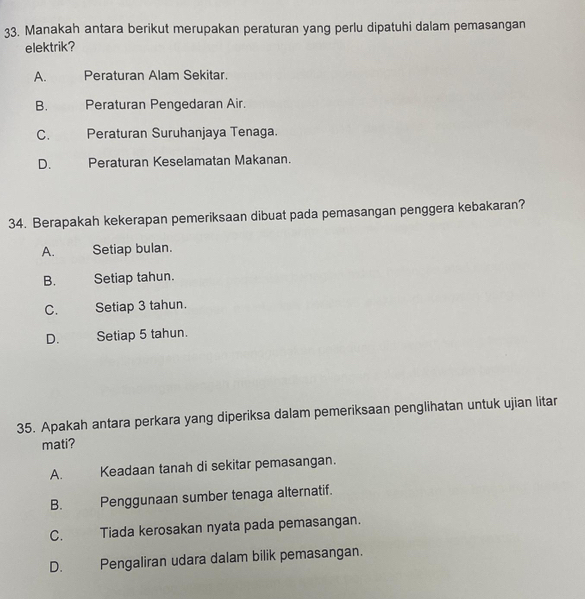 Manakah antara berikut merupakan peraturan yang perlu dipatuhi dalam pemasangan
elektrik?
A. Peraturan Alam Sekitar.
B. Peraturan Pengedaran Air.
C. Peraturan Suruhanjaya Tenaga.
D. Peraturan Keselamatan Makanan.
34. Berapakah kekerapan pemeriksaan dibuat pada pemasangan penggera kebakaran?
A. Setiap bulan.
B. Setiap tahun.
C. Setiap 3 tahun.
D. Setiap 5 tahun.
35. Apakah antara perkara yang diperiksa dalam pemeriksaan penglihatan untuk ujian litar
mati?
A. Keadaan tanah di sekitar pemasangan.
B. Penggunaan sumber tenaga alternatif.
C. Tiada kerosakan nyata pada pemasangan.
D. Pengaliran udara dalam bilik pemasangan.