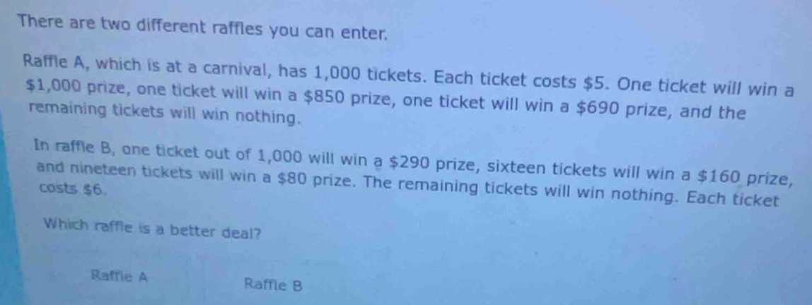 There are two different raffles you can enter.
Raffle A, which is at a carnival, has 1,000 tickets. Each ticket costs $5. One ticket will win a
$1,000 prize, one ticket will win a $850 prize, one ticket will win a $690 prize, and the
remaining tickets will win nothing.
In raffle B, one ticket out of 1,000 will win a $290 prize, sixteen tickets will win a $160 prize,
and nineteen tickets will win a $80 prize. The remaining tickets will win nothing. Each ticket
costs $6.
Which raffle is a better deal?
Raffie A Raffle B