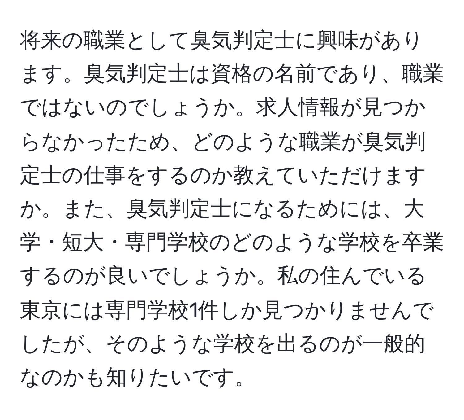 将来の職業として臭気判定士に興味があります。臭気判定士は資格の名前であり、職業ではないのでしょうか。求人情報が見つからなかったため、どのような職業が臭気判定士の仕事をするのか教えていただけますか。また、臭気判定士になるためには、大学・短大・専門学校のどのような学校を卒業するのが良いでしょうか。私の住んでいる東京には専門学校1件しか見つかりませんでしたが、そのような学校を出るのが一般的なのかも知りたいです。