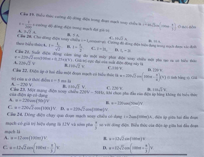 Câu 19, Biểu thức cường độ đông điện trong đoạn mạch xoay chiều là
1- 1/200  s cường độ đòng điện trong mạch đạt giả trì i=10sqrt(2)sin (100π t- π /3 ) Ở thời điễm
A. 5sqrt(2)A
C. 10sqrt(2)A
Câu 20, Cho đòng điện xoay chiều B. 5 A. Cường độ dòng điện hiệu dụng trong mạch được xác định D. 10 A.
i=1, cos (ast+varphi )
theo biểu thứcA. I=frac I_osqrt(2) B. I= 1/2 2. C. 1-21_  D. l_2-21.
Câu 21. Suất điện động cám ứng đo một máy phát điện xoay chiều một pha tạo ra có biểu thức
e=220sqrt(2)cos (100π t+0.25π )(V) ) . Giá trị cực đại của suất điện động này là
A. 220sqrt(2)V B, 110sqrt(2)V. C.110 V. D. 220 V
Cầu 22. Điện áp ở hai đầu một đoạn mạch có biểu thức là
trị của u ở thời điểm t=5 ms _  u=220sqrt(2)cm(100π t- π /4 )(V) (t tính bằng s). Giá
A. - 220 V B. 110sqrt(2)V.
Câu 23. Một mạng điện xoay chiều 220V-50Hz C. 220 V. D. 110sqrt(2)V
của điện áp có dạng 2, khi chọn pha đầu của điện áp bàng không thi biểu thức
A. u=220cos (50t)V
B. u=220cos (50π t)V
C. u=220sqrt(2)cos (100t)V D. u=220sqrt(2)cos (100π t)V
Câu 24. Dòng điện chạy qua đoạn mạch xoay chiều có dạng i=2cos (100π ). IA , điện áp giữa hai đầu đoạn
mạch có giá trị hiệu dụng là 12V và sớm pha  π /3  so với đòng điện. Biểu thức của điện áp giữa hai đầu đoạn
mạch là
A. u=12cos (100π t)V. B. u=12sqrt(2)sin (100π t)V
C. u=12sqrt(2)cos (100π t- π /3 )V. D. u=12sqrt(2)cos (100π t+ π /3 )V.