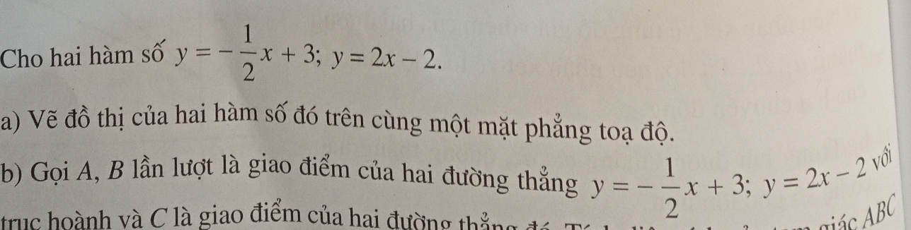 Cho hai hàm số y=- 1/2 x+3; y=2x-2. 
a) Vẽ đồ thị của hai hàm số đó trên cùng một mặt phẳng toạ độ.
b) Gọi A, B lần lượt là giao điểm của hai đường thẳng y=- 1/2 x+3; y=2x-2 với
trục hoành và C là giao điểm của hai đường thắng 1
Aác AB (