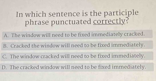 In which sentence is the participle
phrase punctuated correctly?
A. The window will need to be fixed immediately cracked.
B. Cracked the window will need to be fixed immediately.
C. The window cracked will need to be fixed immediately.
D. The cracked window will need to be fixed immediately.