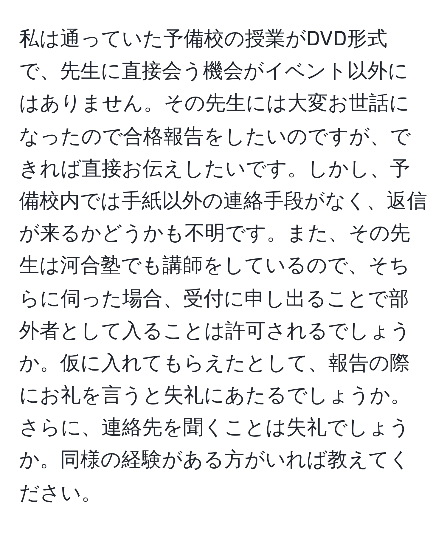 私は通っていた予備校の授業がDVD形式で、先生に直接会う機会がイベント以外にはありません。その先生には大変お世話になったので合格報告をしたいのですが、できれば直接お伝えしたいです。しかし、予備校内では手紙以外の連絡手段がなく、返信が来るかどうかも不明です。また、その先生は河合塾でも講師をしているので、そちらに伺った場合、受付に申し出ることで部外者として入ることは許可されるでしょうか。仮に入れてもらえたとして、報告の際にお礼を言うと失礼にあたるでしょうか。さらに、連絡先を聞くことは失礼でしょうか。同様の経験がある方がいれば教えてください。