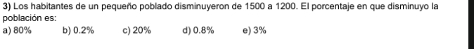 Los habitantes de un pequeño poblado disminuyeron de 1500 a 1200. El porcentaje en que disminuyo la
población es:
a) 80% b) 0.2% c) 20% d) 0.8% e) 3%