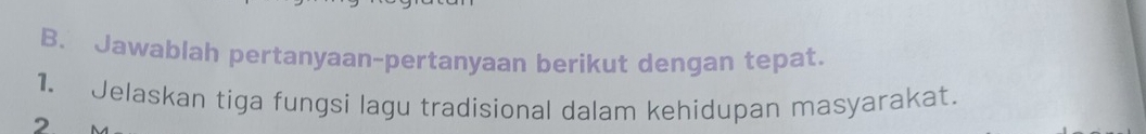 Jawablah pertanyaan-pertanyaan berikut dengan tepat. 
1. Jelaskan tiga fungsi lagu tradisional dalam kehidupan masyarakat. 
2