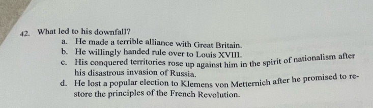 What led to his downfall?
a. He made a terrible alliance with Great Britain.
b. He willingly handed rule over to Louis XVIII.
c. His conquered territories rose up against him in the spirit of nationalism after
his disastrous invasion of Russia.
d. He lost a popular election to Klemens von Metternich after he promised to re-
store the principles of the French Revolution.