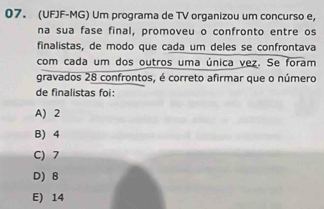 (UFJF-MG) Um programa de TV organizou um concurso e,
na sua fase final, promoveu o confronto entre os
finalistas, de modo que cada um deles se confrontava
com cada um dos outros uma única vez. Se foram
gravados 28 confrontos, é correto afirmar que o número
de finalistas foi:
A) 2
B) 4
C) 7
D) 8
E) 14