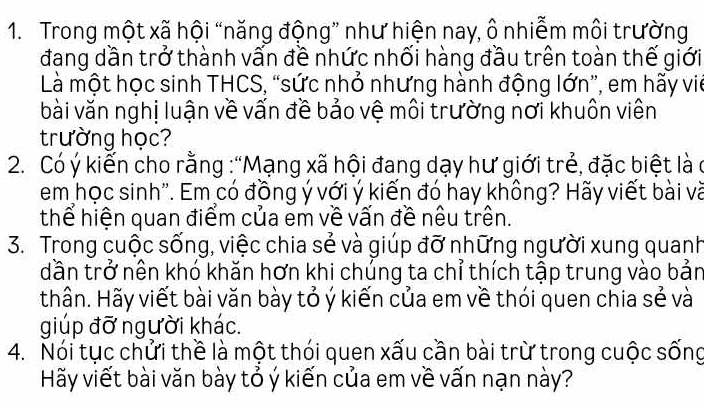 Trong một xã hội “năng động” như hiện nay, ô nhiễm môi trường 
đang dần trở thành vấn đề nhức nhối hàng đầu trên toàn thế giới 
Là một học sinh THCS, “sức nhỏ nhưng hành động lớn”, em hãy viê 
bài văn nghị luận về vấn đề bảo vệ môi trường nơi khuôn viên 
trường học? 
2. Có ý kiến cho rằng :“Mạng xã hội đang dạy hư giới trẻ, đặc biệt là ở 
em học sinh''. Em có đồng ý với ý kiến đó hay không? Hãy viết bài và 
thể hiện quan điểm của em về vấn đề nêu trên. 
3. Trong cuộc sống, việc chia sẻ và giúp đỡ những người xung quanh 
dần trở nên khó khăn hơn khi chúng ta chỉ thích tập trung vào bản 
thân. Hãy viết bài văn bày tỏ ý kiến của em về thói quen chia sẻ và 
giúp đỡ người khác. 
4. Nói tục chửi thề là một thói quen xấu cần bài trừ trong cuộc sống 
Hãy viết bài văn bày tỏ ý kiến của em về vấn nạn này?